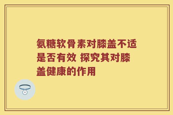 氨糖软骨素对膝盖不适是否有效 探究其对膝盖健康的作用