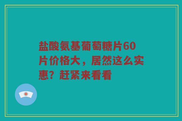 盐酸氨基葡萄糖片60片价格大，居然这么实惠？赶紧来看看