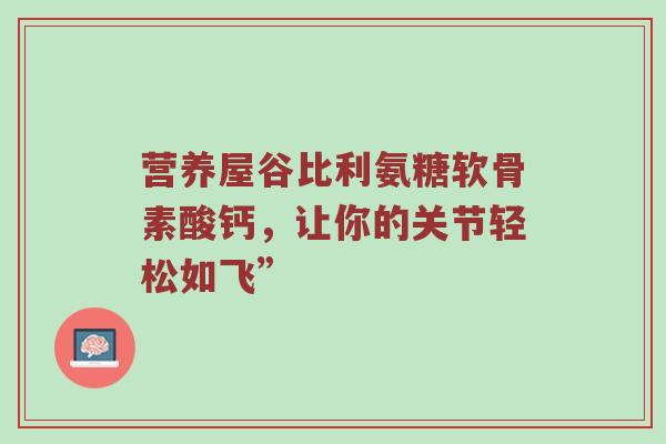 营养屋谷比利氨糖软骨素酸钙,让你的关节轻松如飞” 营养屋谷比利氨糖软骨素酸钙,让你的关节轻松如飞”