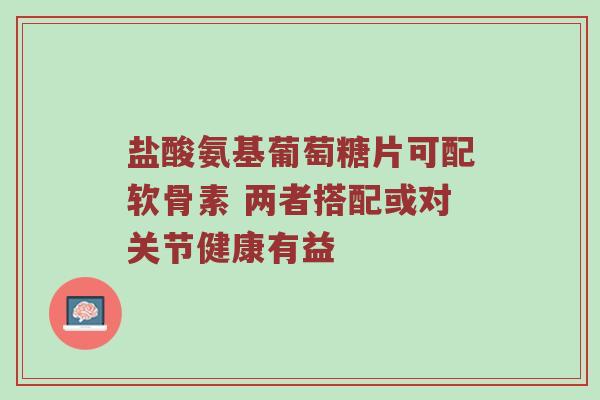 盐酸氨基葡萄糖片可配软骨素 两者搭配或对关节健康有益