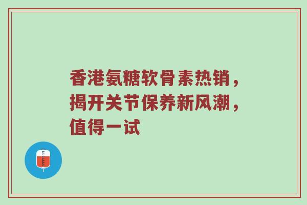 香港氨糖软骨素热销,揭开关节保养新风潮,值得一试 香港氨糖软骨素热销,揭开关节保养新风潮,值得一试