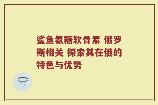鲨鱼氨糖软骨素 俄罗斯相关 探索其在俄的特色与优势 鲨鱼氨糖软骨素 俄罗斯相关 探索其在俄的特色与优势