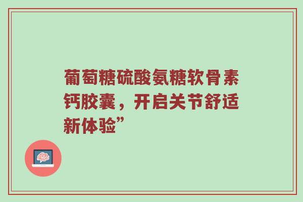 葡萄糖硫酸氨糖软骨素钙胶囊,开启关节舒适新体验” 葡萄糖硫酸氨糖软骨素钙胶囊,开启关节舒适新体验”