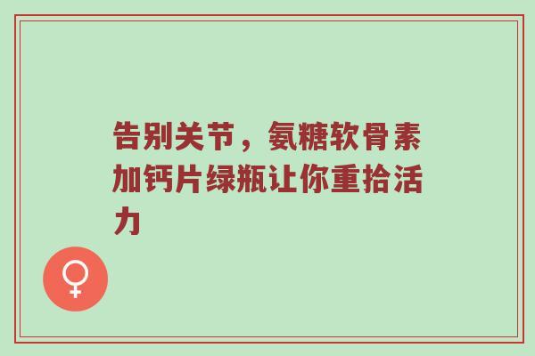告别关节,氨糖软骨素加钙片绿瓶让你重拾活力 告别关节,氨糖软骨素加钙片绿瓶让你重拾活力