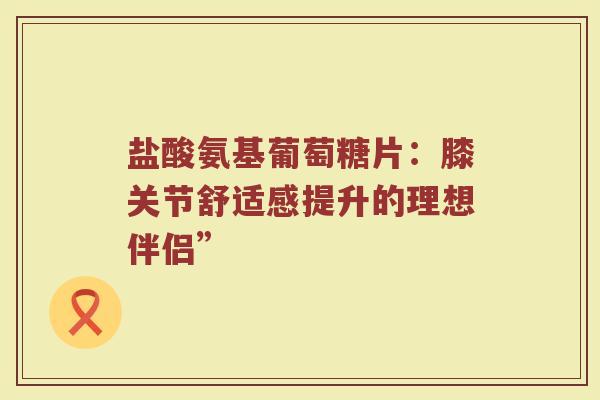 盐酸氨基葡萄糖片:膝关节舒适感提升的理想伴侣” 盐酸氨基葡萄糖片:膝关节舒适感提升的理想伴侣”