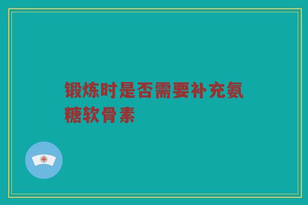 锻炼时是否需要补充氨糖软骨素 锻炼时是否需要补充氨糖软骨素