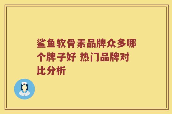 鲨鱼软骨素品牌众多哪个牌子好 热门品牌对比分析 鲨鱼软骨素品牌众多哪个牌子好 热门品牌对比分析