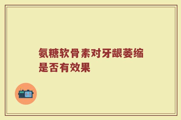 氨糖软骨素对牙龈萎缩是否有效果 氨糖软骨素对牙龈萎缩是否有效果