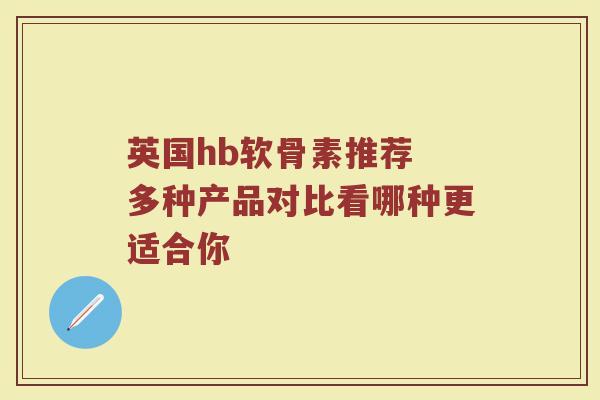 英国hb软骨素推荐 多种产品对比看哪种更适合你 英国hb软骨素推荐 多种产品对比看哪种更适合你
