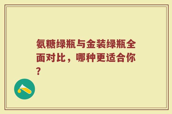 氨糖绿瓶与金装绿瓶全面对比,哪种更适合你? 氨糖绿瓶与金装绿瓶全面对比,哪种更适合你?