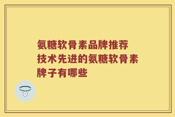 氨糖软骨素品牌推荐 技术先进的氨糖软骨素牌子有哪些 氨糖软骨素品牌推荐 技术先进的氨糖软骨素牌子有哪些