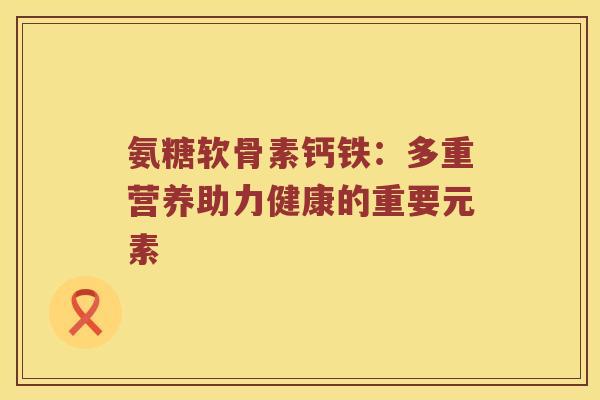 氨糖软骨素钙铁:多重营养助力健康的重要元素 氨糖软骨素钙铁:多重营养助力健康的重要元素