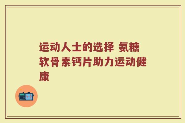 运动人士的选择 氨糖软骨素钙片助力运动健康 运动人士的选择 氨糖软骨素钙片助力运动健康