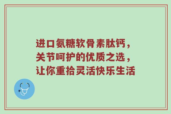 进口氨糖软骨素肽钙,关节呵护的优质之选,让你重拾灵活快乐生活 进口氨糖软骨素肽钙,关节呵护的优质之选,让你重拾灵活快乐生活