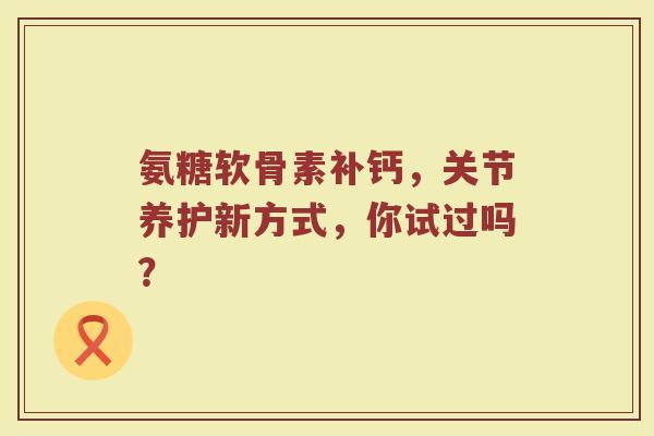 氨糖软骨素补钙,关节养护新方式,你试过吗? 氨糖软骨素补钙,关节养护新方式,你试过吗?