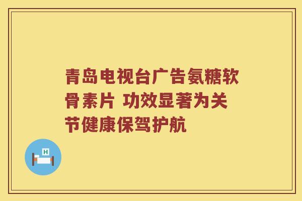 青岛电视台广告氨糖软骨素片 功效显著为关节健康保驾护航
