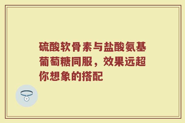 硫酸软骨素与盐酸氨基葡萄糖同服,效果远超你想象的搭配 硫酸软骨素与盐酸氨基葡萄糖同服,效果远超你想象的搭配