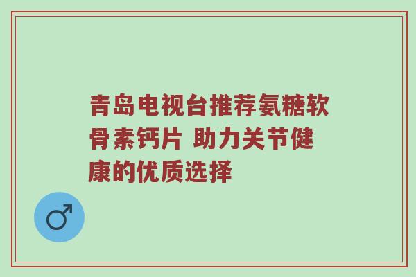 青岛电视台推荐氨糖软骨素钙片 助力关节健康的优质选择 青岛电视台推荐氨糖软骨素钙片 助力关节健康的优质选择