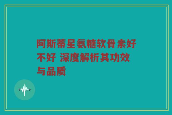 阿斯蒂星氨糖软骨素好不好 深度解析其功效与品质 阿斯蒂星氨糖软骨素好不好 深度解析其功效与品质