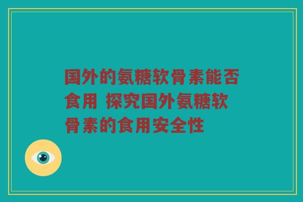 国外的氨糖软骨素能否食用 探究国外氨糖软骨素的食用安全性 国外的氨糖软骨素能否食用 探究国外氨糖软骨素的食用安全性