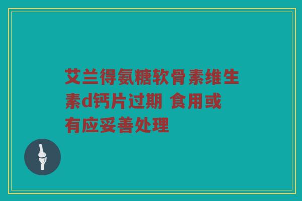 艾兰得氨糖软骨素维生素d钙片过期 食用或有应妥善处理 艾兰得氨糖软骨素维生素d钙片过期 食用或有应妥善处理