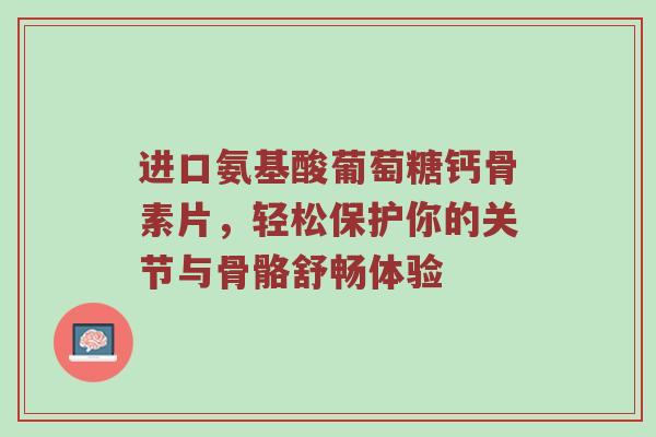 进口氨基酸葡萄糖钙骨素片,轻松保护你的关节与骨骼舒畅体验 进口氨基酸葡萄糖钙骨素片,轻松保护你的关节与骨骼舒畅体验