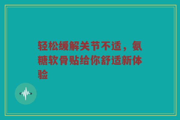 轻松缓解关节不适,氨糖软骨贴给你舒适新体验 轻松缓解关节不适,氨糖软骨贴给你舒适新体验