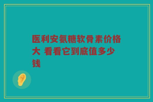 医利安氨糖软骨素价格大 看看它到底值多少钱 医利安氨糖软骨素价格大 看看它到底值多少钱