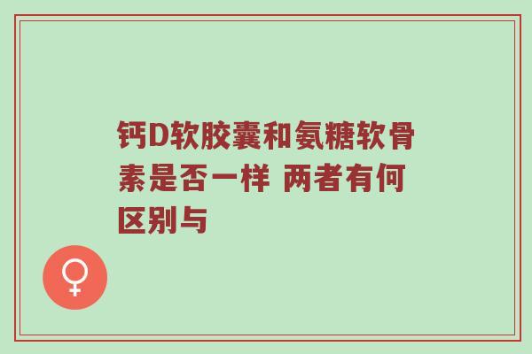 钙D软胶囊和氨糖软骨素是否一样 两者有何区别与 钙D软胶囊和氨糖软骨素是否一样 两者有何区别与