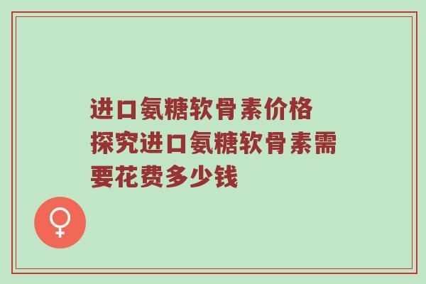 进口氨糖软骨素价格 探究进口氨糖软骨素需要花费多少钱 进口氨糖软骨素价格 探究进口氨糖软骨素需要花费多少钱