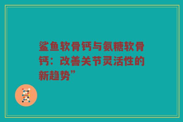 鲨鱼软骨钙与氨糖软骨钙:改善关节灵活性的新趋势” 鲨鱼软骨钙与氨糖软骨钙:改善关节灵活性的新趋势”