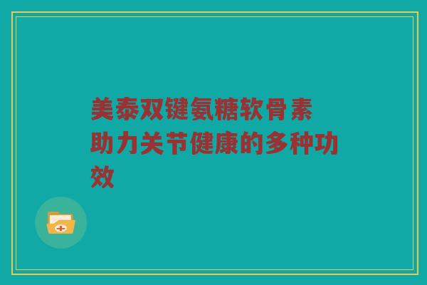 美泰双键氨糖软骨素 助力关节健康的多种功效 美泰双键氨糖软骨素 助力关节健康的多种功效