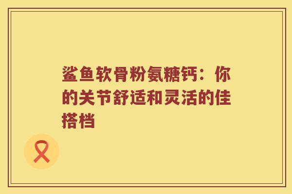 鲨鱼软骨粉氨糖钙:你的关节舒适和灵活的佳搭档 鲨鱼软骨粉氨糖钙:你的关节舒适和灵活的佳搭档