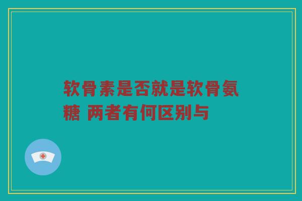软骨素是否就是软骨氨糖 两者有何区别与 软骨素是否就是软骨氨糖 两者有何区别与