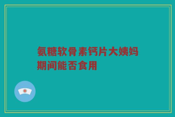 氨糖软骨素钙片大姨妈期间能否食用 氨糖软骨素钙片大姨妈期间能否食用