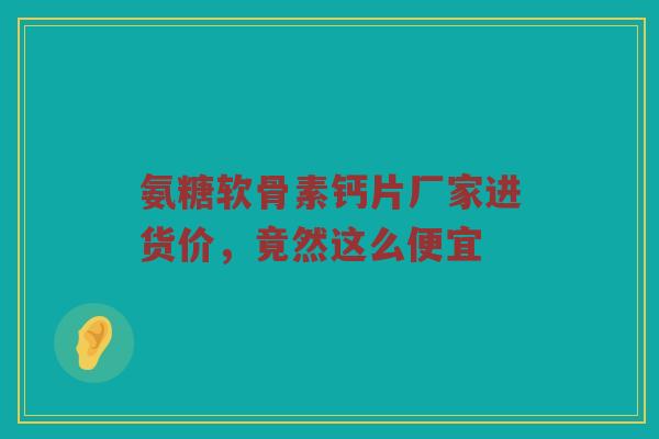 氨糖软骨素钙片厂家进货价,竟然这么便宜 氨糖软骨素钙片厂家进货价,竟然这么便宜