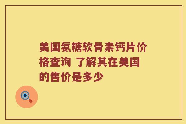美国氨糖软骨素钙片价格查询 了解其在美国的售价是多少 美国氨糖软骨素钙片价格查询 了解其在美国的售价是多少