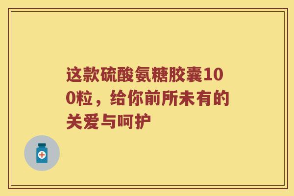 这款硫酸氨糖胶囊100粒,给你前所未有的关爱与呵护 这款硫酸氨糖胶囊100粒,给你前所未有的关爱与呵护