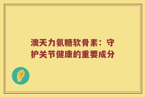 澳天力氨糖软骨素:守护关节健康的重要成分 澳天力氨糖软骨素:守护关节健康的重要成分