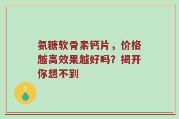 氨糖软骨素钙片,价格越高效果越好吗?揭开你想不到 氨糖软骨素钙片,价格越高效果越好吗?揭开你想不到
