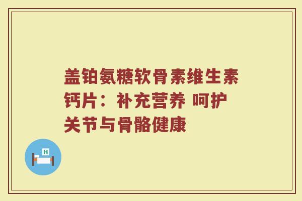盖铂氨糖软骨素维生素钙片:补充营养 呵护关节与骨骼健康 盖铂氨糖软骨素维生素钙片:补充营养 呵护关节与骨骼健康