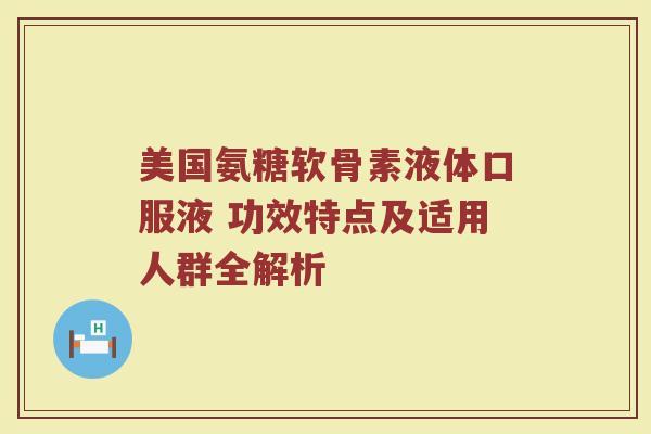 美国氨糖软骨素液体口服液 功效特点及适用人群全解析