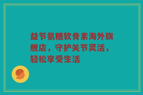 益节氨糖软骨素海外旗舰店,守护关节灵活,轻松享受生活 益节氨糖软骨素海外旗舰店,守护关节灵活,轻松享受生活