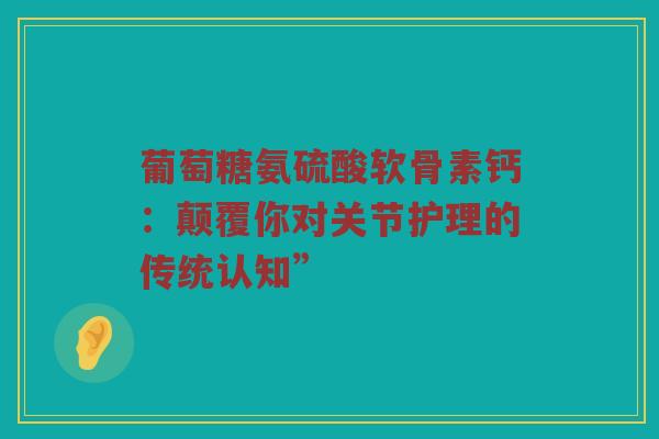 葡萄糖氨硫酸软骨素钙：颠覆你对关节护理的传统认知”