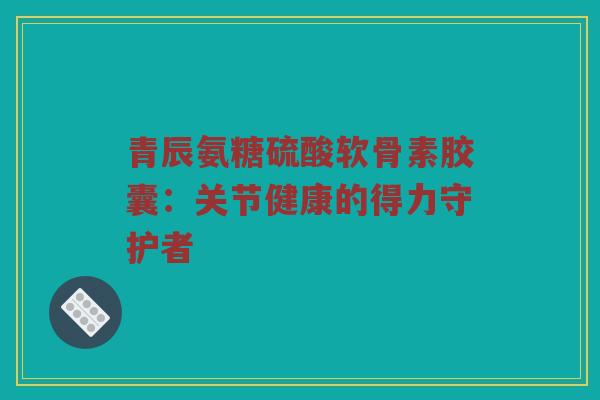 青辰氨糖硫酸软骨素胶囊:关节健康的得力守护者 青辰氨糖硫酸软骨素胶囊:关节健康的得力守护者