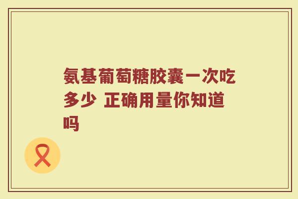 氨基葡萄糖胶囊一次吃多少 正确用量你知道吗 氨基葡萄糖胶囊一次吃多少 正确用量你知道吗