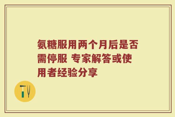 氨糖服用两个月后是否需停服 专家解答或使用者经验分享 氨糖服用两个月后是否需停服 专家解答或使用者经验分享