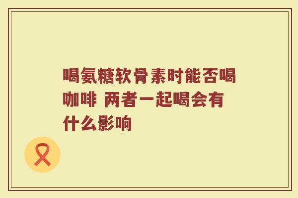 喝氨糖软骨素时能否喝咖啡 两者一起喝会有什么影响 喝氨糖软骨素时能否喝咖啡 两者一起喝会有什么影响