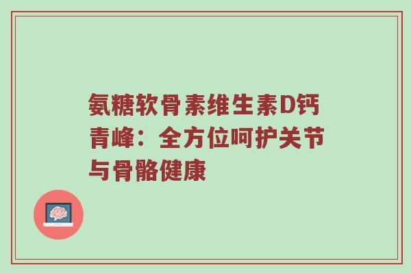 氨糖软骨素维生素D钙青峰:全方位呵护关节与骨骼健康 氨糖软骨素维生素D钙青峰:全方位呵护关节与骨骼健康