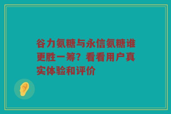 谷力氨糖与永信氨糖谁更胜一筹?看看用户真实体验和评价 谷力氨糖与永信氨糖谁更胜一筹?看看用户真实体验和评价